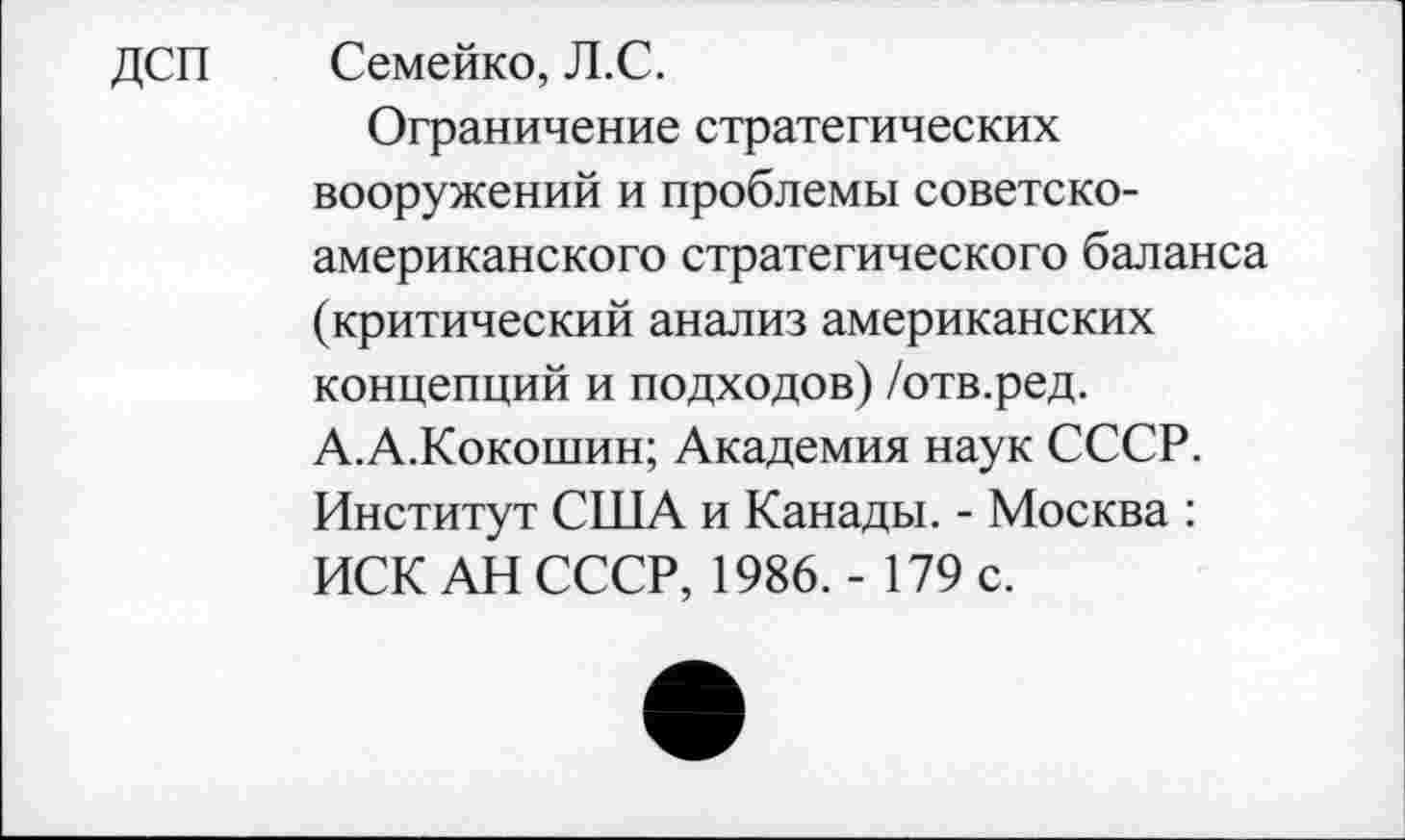 ﻿дсп
Семейко, Л.С.
Ограничение стратегических вооружений и проблемы советско-американского стратегического баланса (критический анализ американских концепций и подходов) /отв.ред. А.А.Кокошин; Академия наук СССР. Институт США и Канады. - Москва : ИСК АН СССР, 1986. - 179 с.